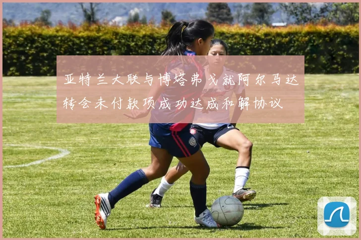 亚特兰大联与博塔弗戈就阿尔马达转会未付款项成功达成和解协议