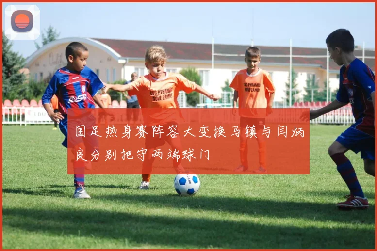 国足热身赛阵容大变换马镇与闫炳良分别把守两端球门