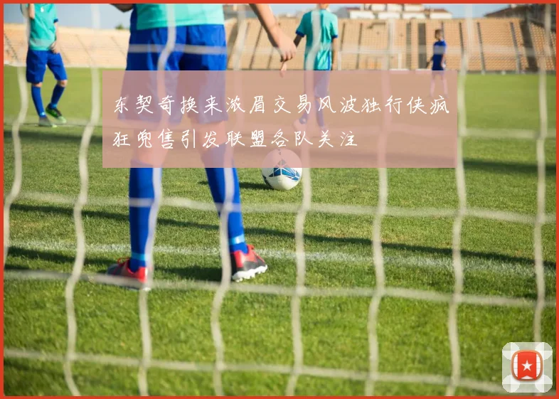 东契奇换来浓眉交易风波独行侠疯狂兜售引发联盟各队关注