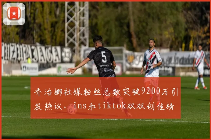 乔治娜社媒粉丝总数突破9200万引发热议，ins和tiktok双双创佳绩