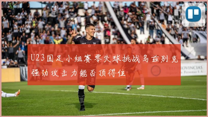 U23国足小组赛零失球挑战乌兹别克强劲攻击力能否顶得住