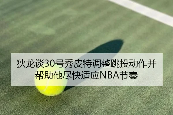 狄龙谈30号秀皮特调整跳投动作并帮助他尽快适应NBA节奏（kaiyun）